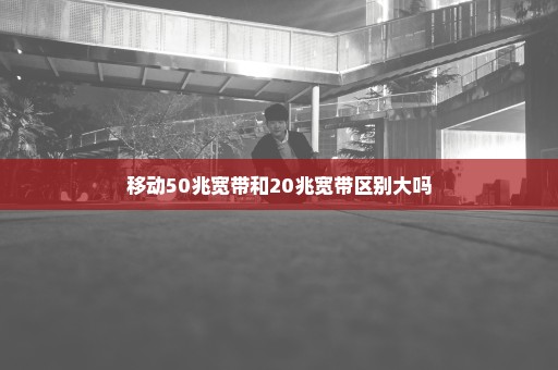 移动50兆宽带和20兆宽带区别大吗