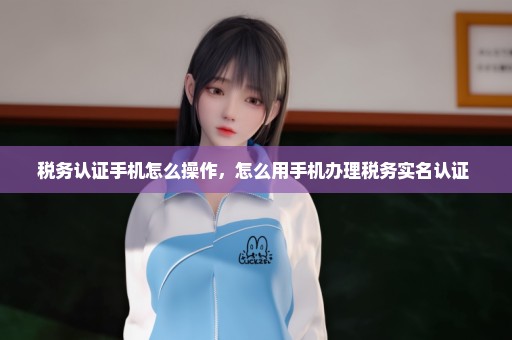 税务认证手机怎么操作，怎么用手机办理税务实名认证 