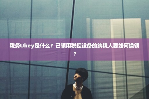 税务Ukey是什么？已领用税控设备的纳税人要如何换领？