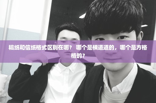 稿纸和信纸格式区别在哪？ 哪个是横道道的，哪个是方格格的？