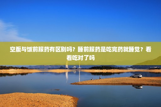 空腹与饭前服药有区别吗？睡前服药是吃完药就睡觉？看看吃对了吗