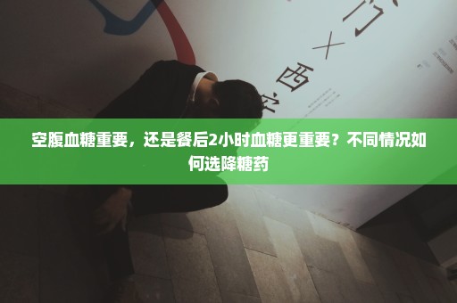 空腹血糖重要，还是餐后2小时血糖更重要？不同情况如何选降糖药