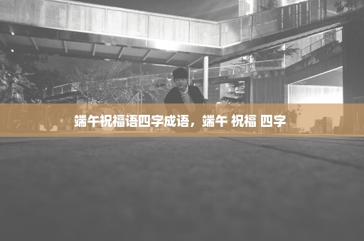 端午祝福语四字成语，端午 祝福 四字 