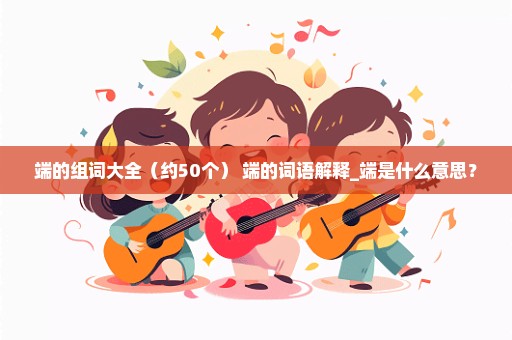 端的组词大全（约50个） 端的词语解释_端是什么意思？
