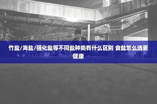 竹盐/海盐/强化盐等不同盐种类有什么区别 食盐怎么选更健康