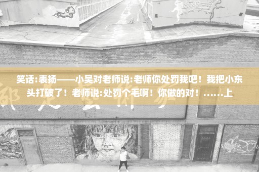 笑话:表扬——小吴对老师说:老师你处罚我吧！我把小东头打破了！老师说:处罚个毛啊！你做的对！……上