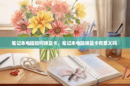 笔记本电脑如何换显卡，笔记本电脑换显卡有意义吗 