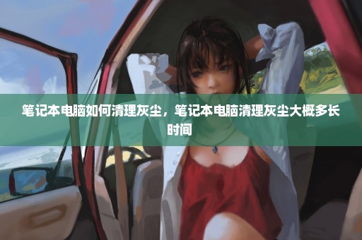 笔记本电脑如何清理灰尘，笔记本电脑清理灰尘大概多长时间 