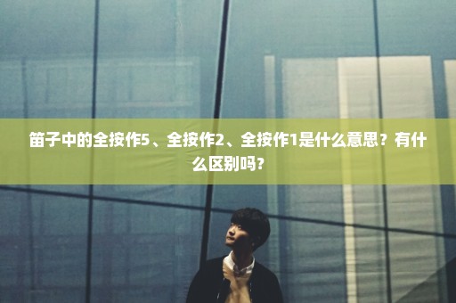 笛子中的全按作5、全按作2、全按作1是什么意思？有什么区别吗？