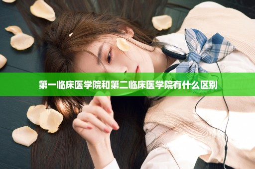 第一临床医学院和第二临床医学院有什么区别