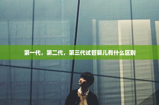 第一代，第二代，第三代试管婴儿有什么区别