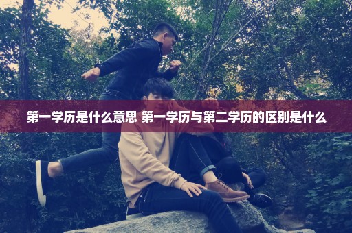 第一学历是什么意思 第一学历与第二学历的区别是什么