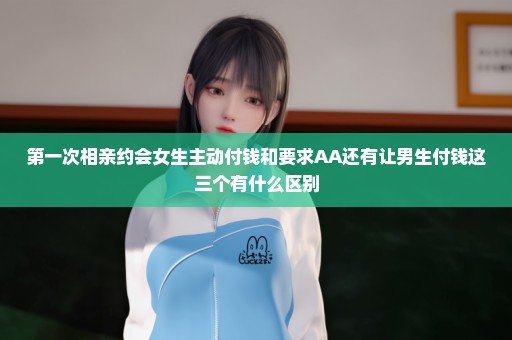 第一次相亲约会女生主动付钱和要求AA还有让男生付钱这三个有什么区别