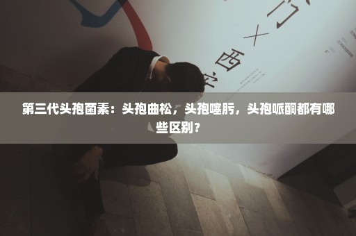 第三代头孢菌素：头孢曲松，头孢噻肟，头孢哌酮都有哪些区别？