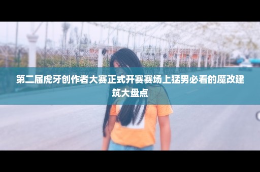 第二届虎牙创作者大赛正式开赛赛场上猛男必看的魔改建筑大盘点