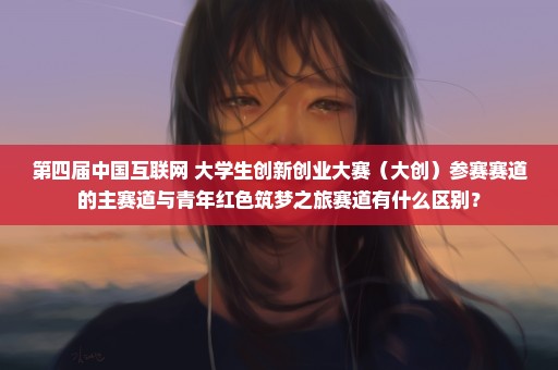 第四届中国互联网+大学生创新创业大赛（大创）参赛赛道的主赛道与青年红色筑梦之旅赛道有什么区别？