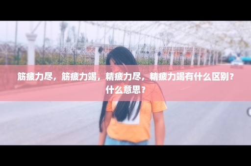 筋疲力尽，筋疲力竭，精疲力尽，精疲力竭有什么区别？什么意思？