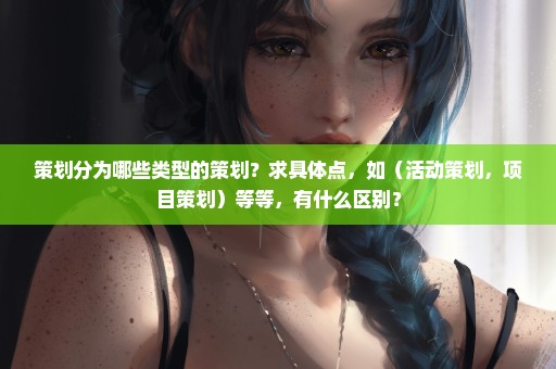 策划分为哪些类型的策划？求具体点，如（活动策划，项目策划）等等，有什么区别？