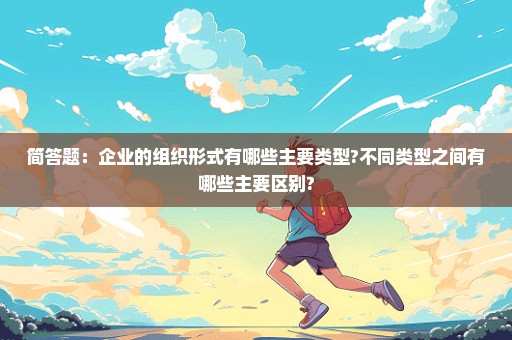 简答题：企业的组织形式有哪些主要类型?不同类型之间有哪些主要区别?