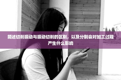 简述切削振动与振动切削的区别，以及分别会对加工过程产生什么影响