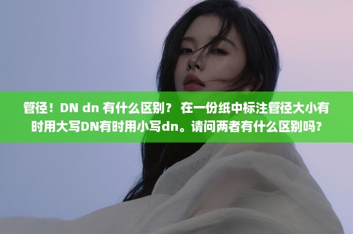 管径！DN dn 有什么区别？ 在一份纸中标注管径大小有时用大写DN有时用小写dn。请问两者有什么区别吗？