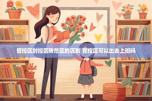 管控区封控区防范区的区别 管控区可以出去上班吗