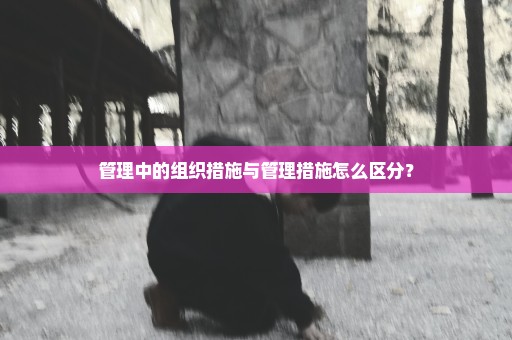 管理中的组织措施与管理措施怎么区分？