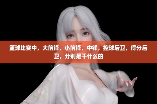 篮球比赛中，大前锋，小前锋，中锋，控球后卫，得分后卫，分别是干什么的