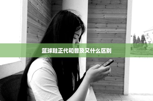 篮球鞋正代和普及又什么区别