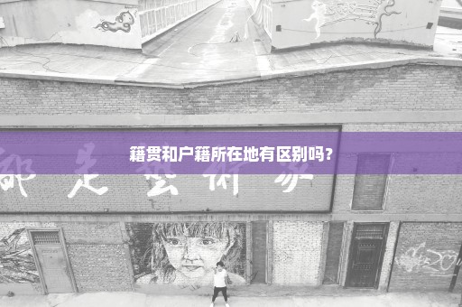 籍贯和户籍所在地有区别吗？