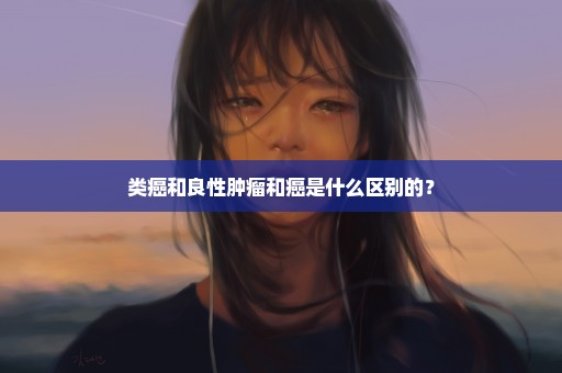 类癌和良性肿瘤和癌是什么区别的？