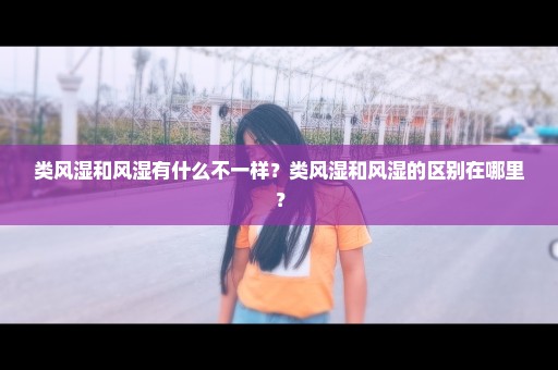 类风湿和风湿有什么不一样？类风湿和风湿的区别在哪里？