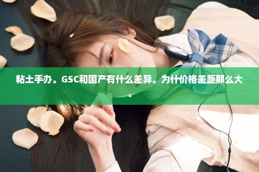 粘土手办。GSC和国产有什么差异。为什价格差距那么大。