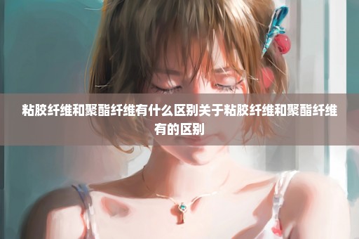 粘胶纤维和聚酯纤维有什么区别关于粘胶纤维和聚酯纤维有的区别