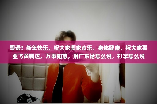粤语！新年快乐，祝大家阖家欢乐，身体健康，祝大家事业飞黄腾达，万事如意，用广东话怎么说，打字怎么说