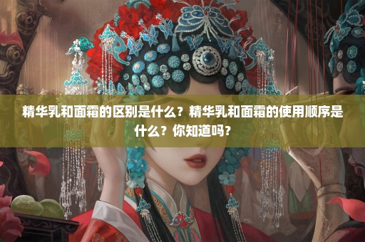 精华乳和面霜的区别是什么？精华乳和面霜的使用顺序是什么？你知道吗？