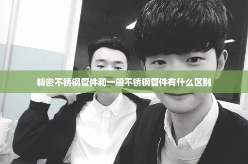 精密不锈钢管件和一般不锈钢管件有什么区别