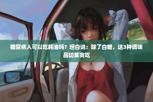 糖尿病人可以吃耗油吗？坦白说：除了白糖，这3种调味品切莫贪吃