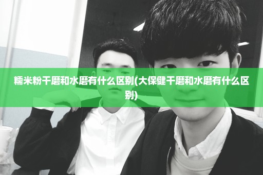 糯米粉干磨和水磨有什么区别(大保健干磨和水磨有什么区别)