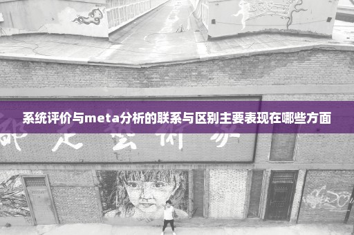 系统评价与meta分析的联系与区别主要表现在哪些方面