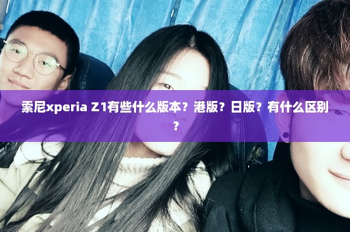 索尼xperia Z1有些什么版本？港版？日版？有什么区别？