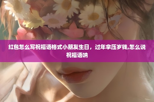 红包怎么写祝福语格式小朋友生日，过年拿压岁钱,怎么说祝福语呐