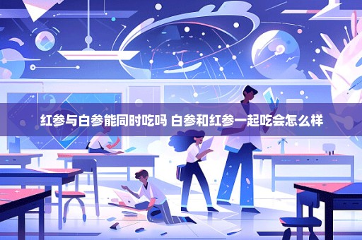 红参与白参能同时吃吗 白参和红参一起吃会怎么样