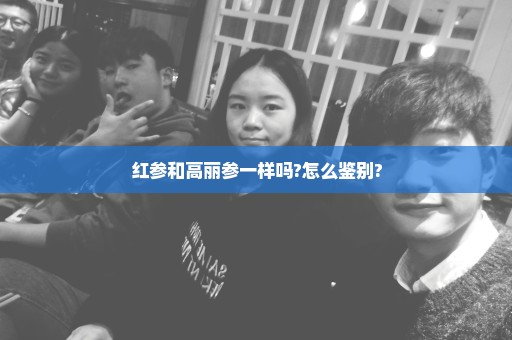 红参和高丽参一样吗?怎么鉴别?