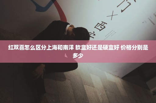 红双喜怎么区分上海和南洋 软盒好还是硬盒好 价格分别是多少