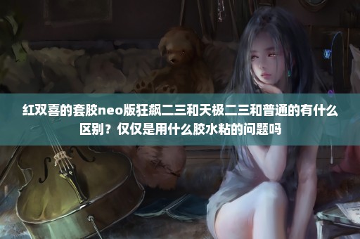 红双喜的套胶neo版狂飙二三和天极二三和普通的有什么区别？仅仅是用什么胶水粘的问题吗
