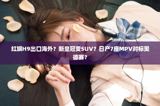 红旗H9出口海外？新皇冠变SUV？日产7座MPV对标奥德赛？