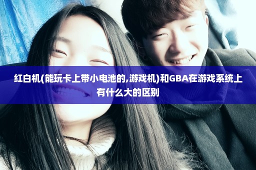 红白机(能玩卡上带小电池的,游戏机)和GBA在游戏系统上有什么大的区别