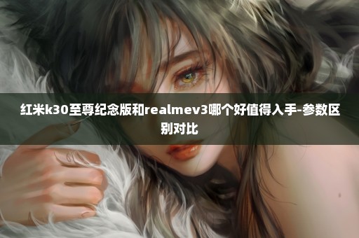 红米k30至尊纪念版和realmev3哪个好值得入手-参数区别对比