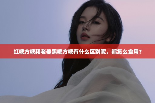 红糖方糖和老姜黑糖方糖有什么区别呢，都怎么食用？